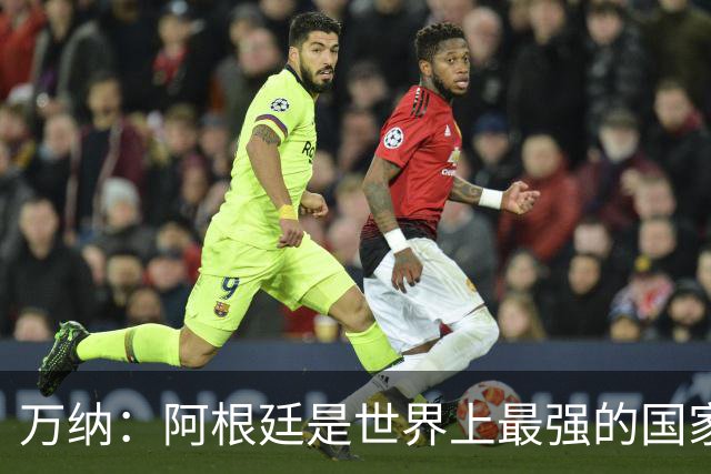 万纳：阿根廷是世界上最强的国家队之一，表现完全符合我们的预期